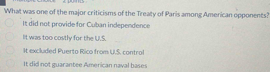 points
What was one of the major criticisms of the Treaty of Paris among American opponents?
It did not provide for Cuban independence
It was too costly for the U.S.
It excluded Puerto Rico from U.S. control
It did not guarantee American naval bases