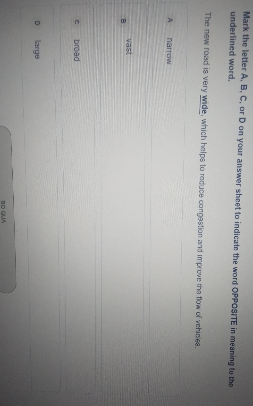 Mark the letter A, B, C, or D on your answer sheet to indicate the word OPPOSITE in meaning to the
underlined word.
The new road is very wide, which helps to reduce congestion and improve the flow of vehicles.
A narrow
vast
B
c broad
D large
BÓ QUA