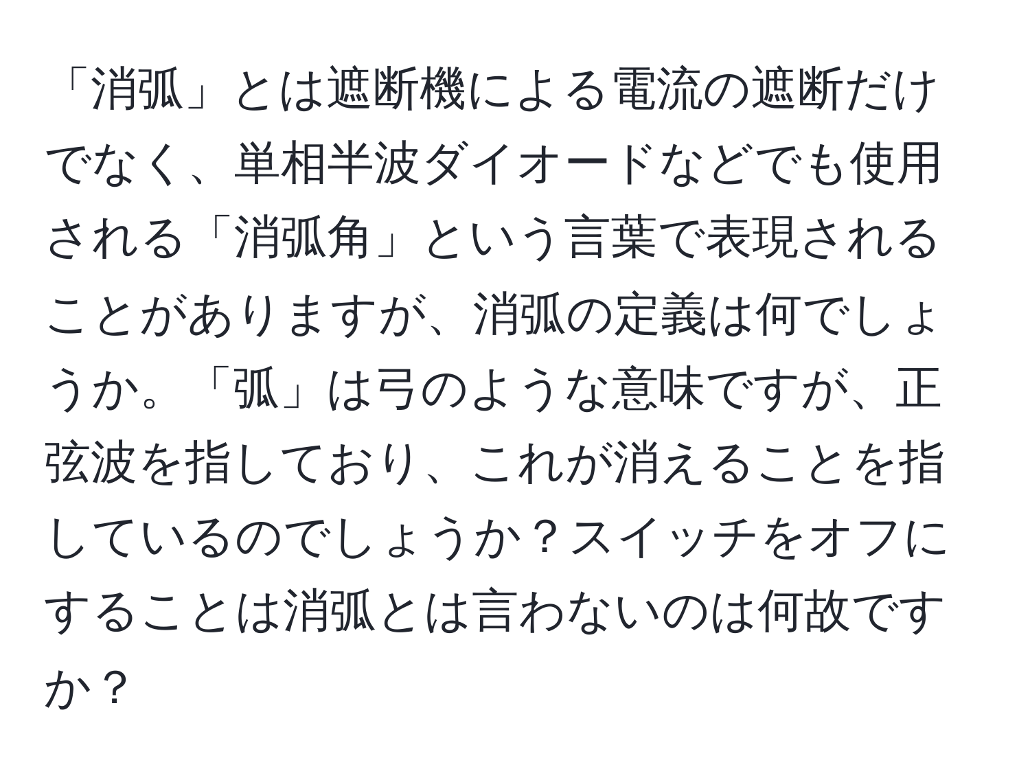 「消弧」とは遮断機による電流の遮断だけでなく、単相半波ダイオードなどでも使用される「消弧角」という言葉で表現されることがありますが、消弧の定義は何でしょうか。「弧」は弓のような意味ですが、正弦波を指しており、これが消えることを指しているのでしょうか？スイッチをオフにすることは消弧とは言わないのは何故ですか？