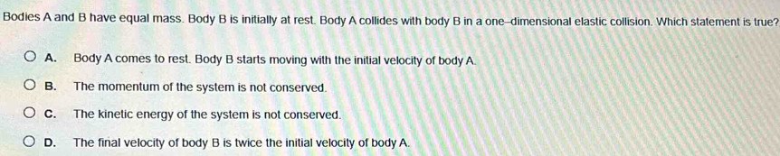 Bodies A and B have equal mass. Body B is initially at rest. Body A collides with body B in a one-dimensional elastic collision. Which statement is true?
A. Body A comes to rest. Body B starts moving with the initial velocity of body A
B. The momentum of the system is not conserved.
C. The kinetic energy of the system is not conserved.
D. The final velocity of body B is twice the initial velocity of body A.