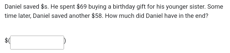 Daniel saved $s. He spent $69 buying a birthday gift for his younger sister. Some 
time later, Daniel saved another $58. How much did Daniel have in the end?
$(□ )