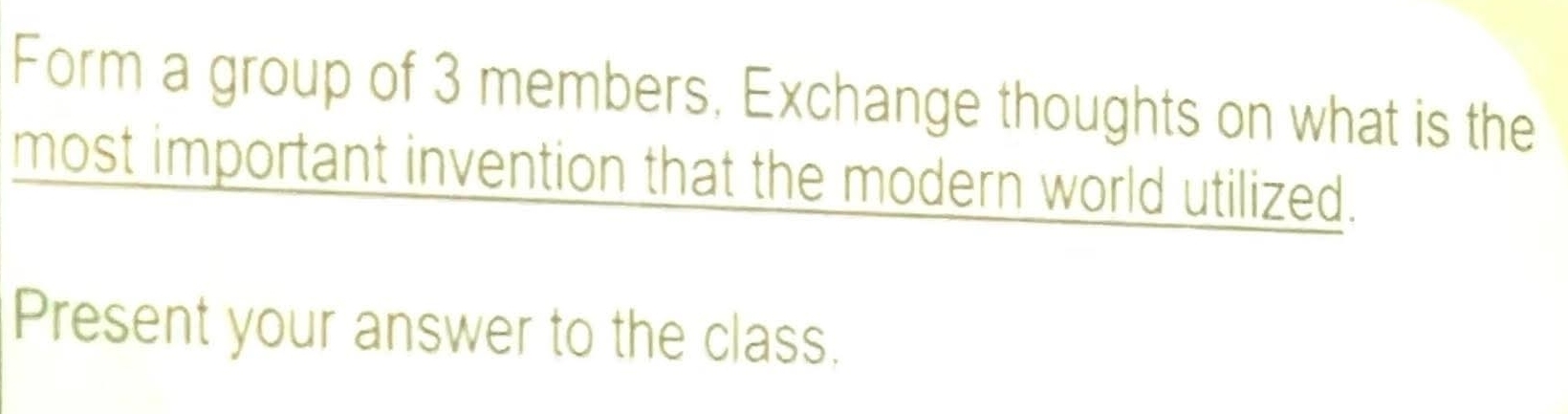 Form a group of 3 members, Exchange thoughts on what is the 
most important invention that the modern world utilized. 
Present your answer to the class.