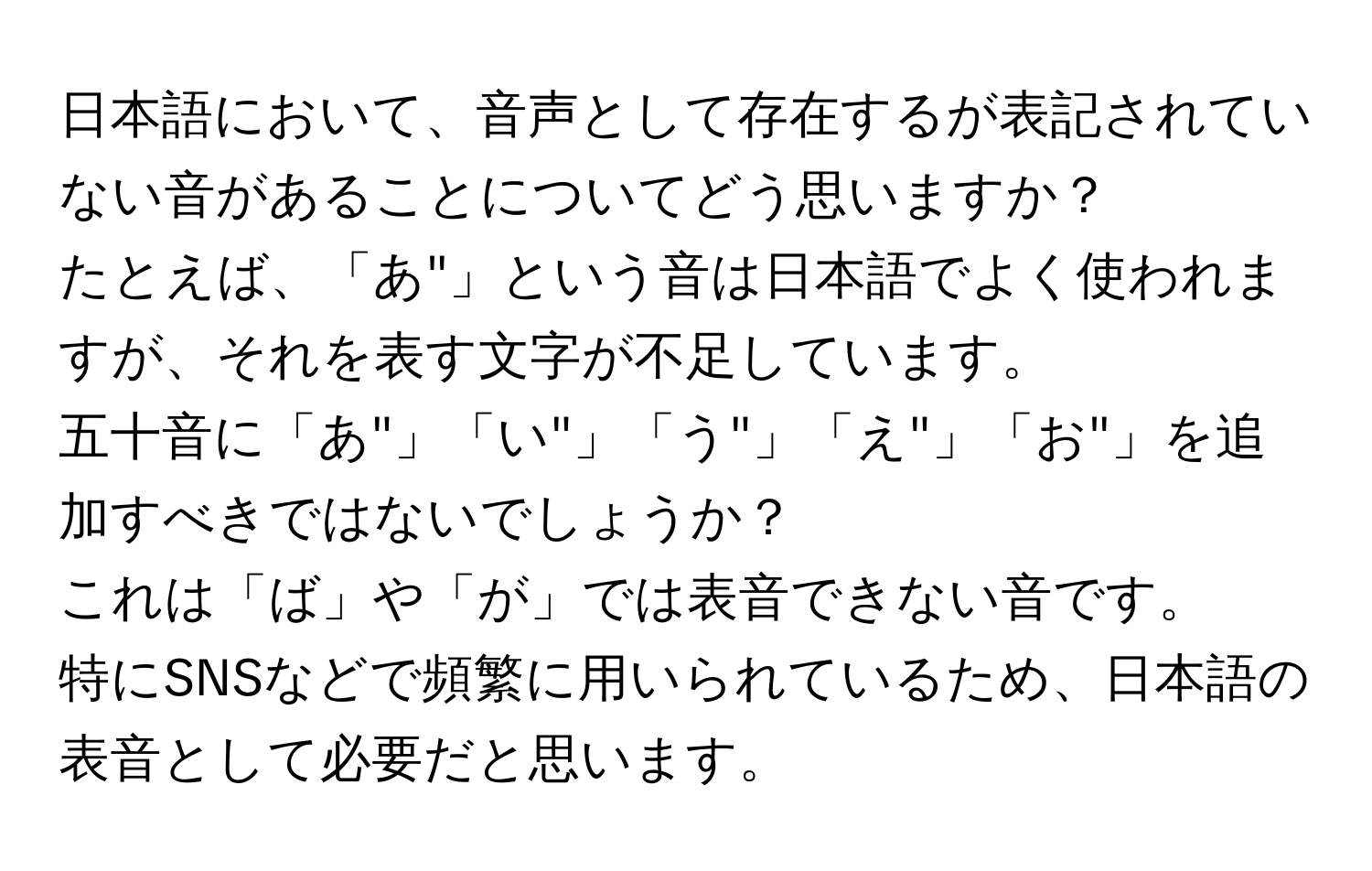 日本語において、音声として存在するが表記されていない音があることについてどう思いますか？  
たとえば、「あ"」という音は日本語でよく使われますが、それを表す文字が不足しています。  
五十音に「あ"」「い"」「う"」「え"」「お"」を追加すべきではないでしょうか？  
これは「ば」や「が」では表音できない音です。  
特にSNSなどで頻繁に用いられているため、日本語の表音として必要だと思います。