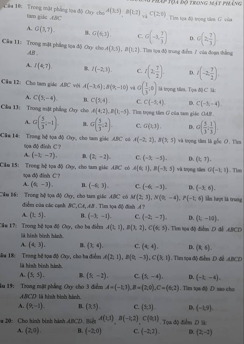 pháp tọa độ trong mặt phảng
Câu 10: Trong mặt phẳng tọa độ Oxy cho A(3;5),B(1;2) và C(2;0). Tim tọa độ trọng tâm G của
tam giác ABC
A. G(3,7). B. G(6;3). C. G(-3, 7/3 ) D. G(2; 7/3 ).
Câu 11: Trong mặt phẳng tọa độ Oxy cho A(3;5),B(1;2). Tim tọa độ trung điểm / của đoạn thẳng
AB .
A. I(4;7). B. I(-2;3). C. I(2; 7/2 ). D. I(-2; 7/2 ).
Câu 12: Cho tam giác ABC với A(-3;6);B(9;-10) và G( 1/3 ;0) là trọng tâm. Tọa độ C là:
A. C(5;-4). B. C(5;4). C. C(-5;4). D. C(-5;-4).
Câu 13: Trong mặt phẳng Oxy cho A(4;2),B(1;-5). Tìm trọng tâm G của tam giác OAB .
A. G( 5/3 ;-1). B. G( 5/3 ;2). C. G(1;3). D. G( 5/3 ; 1/3 ).
Câu 14: Trong hệ tọa độ Oxy, cho tam giác ABC có A(-2;2),B(3;5) và trọng tâm là gốc O. Tìm
tọa độ đỉnh C ?
A. (-1;-7). B. (2;-2). C. (-3;-5). D. (1;7).
Câu 15: Trong hệ tọa độ Oxy, cho tam giác ABC có A(6;1),B(-3;5) và trọng tâm G(-1;1). Tim
tọa độ đinh C ?
A. (6;-3). B. (-6;3). C. (-6;-3). D. (-3;6).
Câu 16: Trong hệ tọa độ Oxy, cho tam giác ABC có M(2;3),N(0;-4),P(-1;6) lần lượt là trung
điểm của các cạnh BC,CA, AB . Tìm tọa độ đinh A ?
B.
A. (1;5). (-3;-1). C. (-2;-7). D. (1;-10).
Câu 17: Trong hệ tọa độ Oxy, cho ba điểm A(1;1),B(3;2),C(6;5) Tìm tọa độ điểm D đễ ABCD
là hình bình hành.
A. (4;3). B. (3;4). C. (4;4). D. (8;6).
âu 18: Trong hệ tọa độ Oxy, cho ba điểm A(2;1),B(0;-3),C(3;1). Tìm tọa độ điểm D để ABCD
là hình bình hành.
A. (5;5). B. (5;-2). C. (5;-4). D. (-1;-4).
âu 19: Trong mặt phẳng Oxy cho 3 điểm A=(-1;3),B=(2;0),C=(6;2). Tìm tọa độ D sao cho
ABCD là hình bình hành.
A. (9;-1). B. (3;5). C. (5;3). D. (-1;9).
u 20: Cho hình bình hành AB CD. Biết A(1;1)B(-1;2)C(0;1). Tọa độ điểm D là:
A. (2;0). B. (-2;0) C. (-2;2), D. (2;-2)