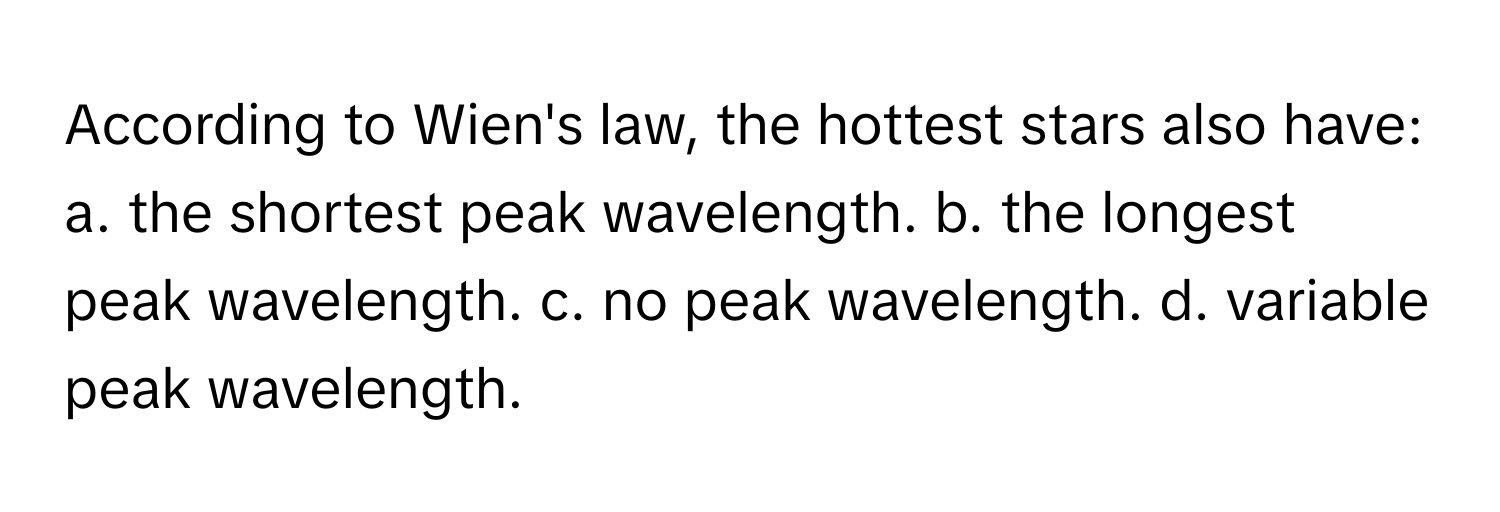 According to Wien's law, the hottest stars also have:

a. the shortest peak wavelength. b. the longest peak wavelength. c. no peak wavelength. d. variable peak wavelength.