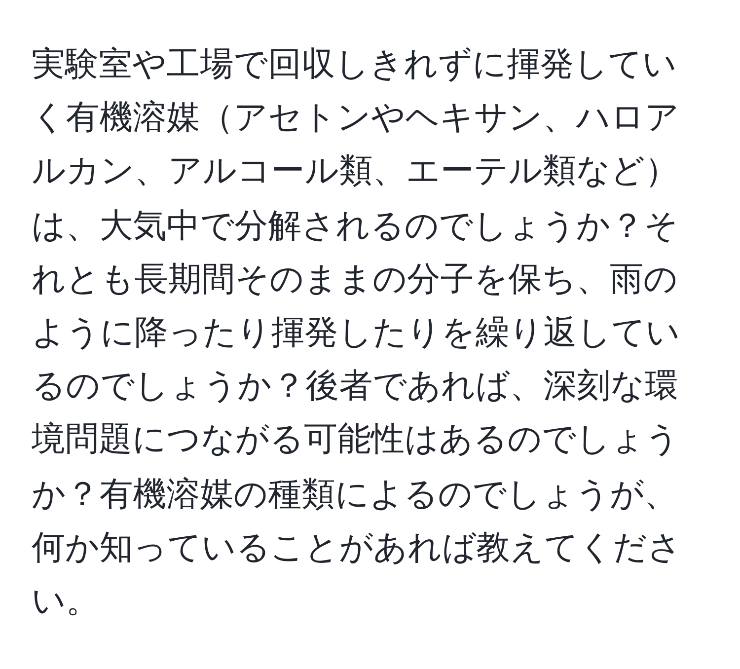 実験室や工場で回収しきれずに揮発していく有機溶媒アセトンやヘキサン、ハロアルカン、アルコール類、エーテル類などは、大気中で分解されるのでしょうか？それとも長期間そのままの分子を保ち、雨のように降ったり揮発したりを繰り返しているのでしょうか？後者であれば、深刻な環境問題につながる可能性はあるのでしょうか？有機溶媒の種類によるのでしょうが、何か知っていることがあれば教えてください。