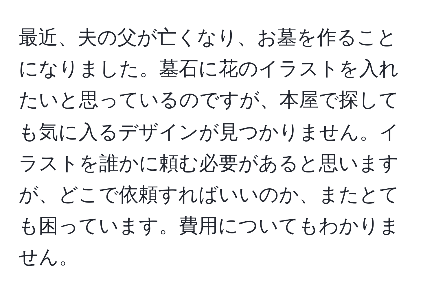 最近、夫の父が亡くなり、お墓を作ることになりました。墓石に花のイラストを入れたいと思っているのですが、本屋で探しても気に入るデザインが見つかりません。イラストを誰かに頼む必要があると思いますが、どこで依頼すればいいのか、またとても困っています。費用についてもわかりません。