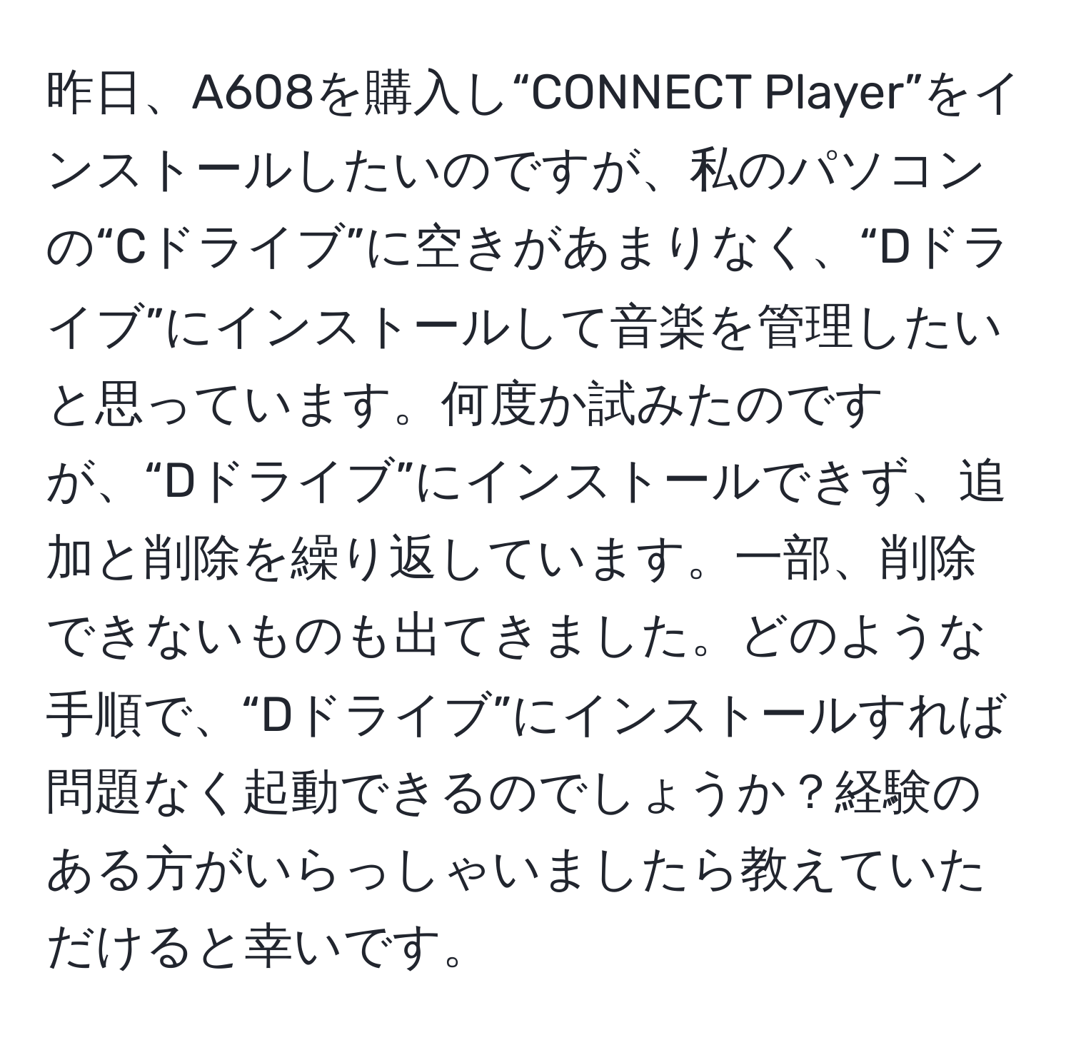 昨日、A608を購入し“CONNECT Player”をインストールしたいのですが、私のパソコンの“Cドライブ”に空きがあまりなく、“Dドライブ”にインストールして音楽を管理したいと思っています。何度か試みたのですが、“Dドライブ”にインストールできず、追加と削除を繰り返しています。一部、削除できないものも出てきました。どのような手順で、“Dドライブ”にインストールすれば問題なく起動できるのでしょうか？経験のある方がいらっしゃいましたら教えていただけると幸いです。