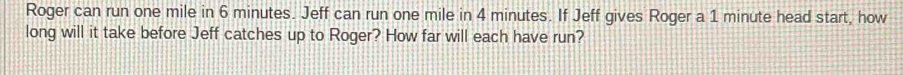 Roger can run one mile in 6 minutes. Jeff can run one mile in 4 minutes. If Jeff gives Roger a 1 minute head start, how 
long will it take before Jeff catches up to Roger? How far will each have run?