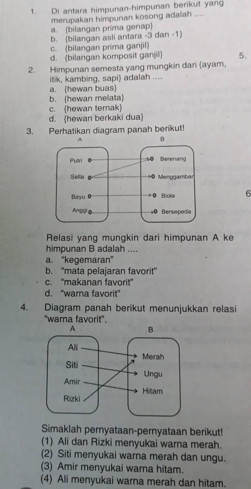 Di antara himpunan-himpunan berikut yang
merupakan himpunan kosong adalah ....
a. bilangan prima genap
b. bilangan asli antara -3 dan -1 
c. bilangan prima ganjil
d. bilangan komposit ganjil 5.
2. Himpunan semesta yang mungkin dari ayam,
itik, kambing, sapi adalah ....
a. hewan buas
b. hewan melata
c. hewan ternak
d. hewan berkaki dua
3. Perhatikan diagram panah berikut!
6
Relasi yang mungkin dari himpunan A ke
himpunan B adalah ....
a. “kegemaran”
b. “mata pelajaran favorit”
c. “makanan favorit”
d. “warna favorit”
4. Diagram panah berikut menunjukkan relasi
“warna favorit”.
Simaklah pernyataan-pernyataan berikut!
(1) Ali dan Rizki menyukai warna merah.
(2) Siti menyukai warna merah dan ungu.
(3) Amir menyukai warna hitam.
(4) Ali menyukai warna merah dan hitam.