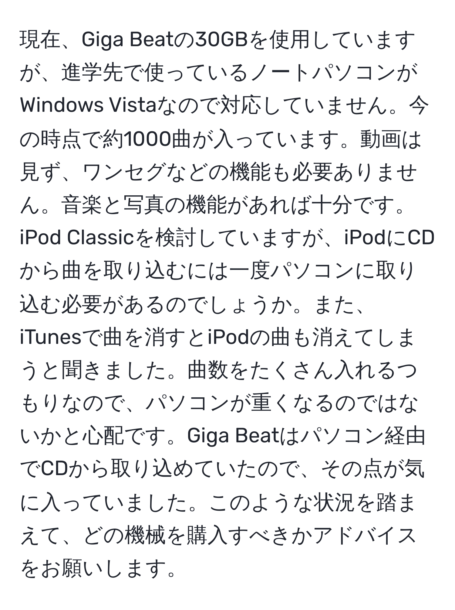 現在、Giga Beatの30GBを使用していますが、進学先で使っているノートパソコンがWindows Vistaなので対応していません。今の時点で約1000曲が入っています。動画は見ず、ワンセグなどの機能も必要ありません。音楽と写真の機能があれば十分です。iPod Classicを検討していますが、iPodにCDから曲を取り込むには一度パソコンに取り込む必要があるのでしょうか。また、iTunesで曲を消すとiPodの曲も消えてしまうと聞きました。曲数をたくさん入れるつもりなので、パソコンが重くなるのではないかと心配です。Giga Beatはパソコン経由でCDから取り込めていたので、その点が気に入っていました。このような状況を踏まえて、どの機械を購入すべきかアドバイスをお願いします。