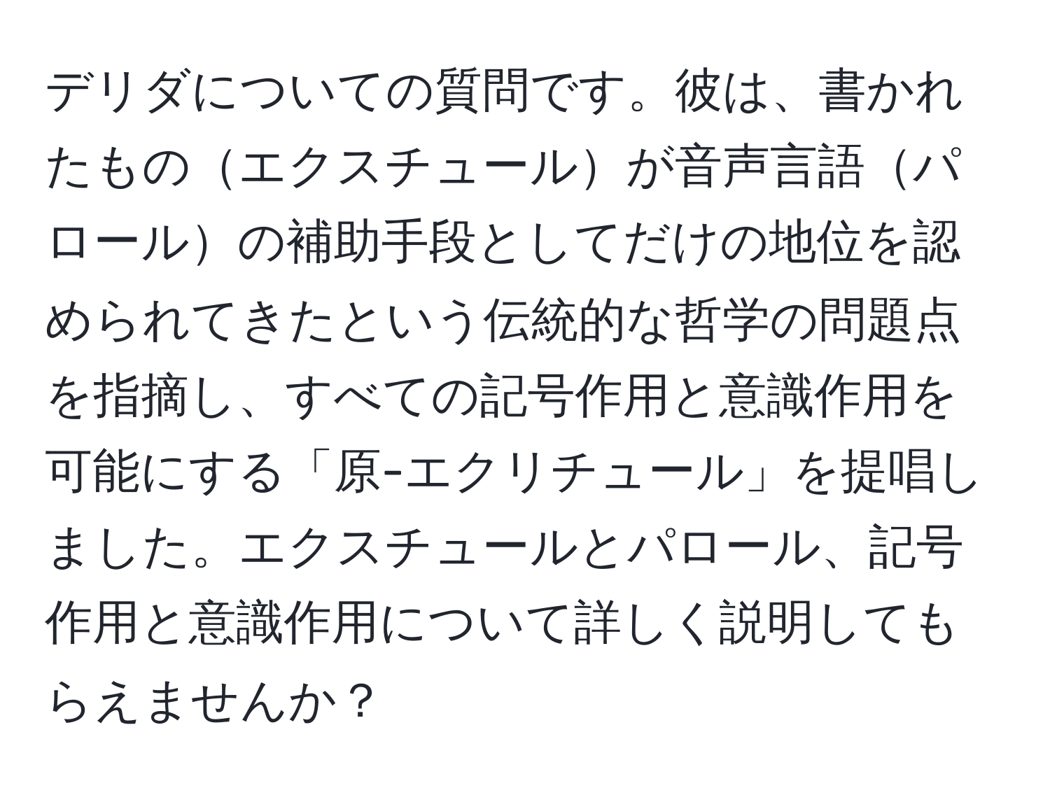 デリダについての質問です。彼は、書かれたものエクスチュールが音声言語パロールの補助手段としてだけの地位を認められてきたという伝統的な哲学の問題点を指摘し、すべての記号作用と意識作用を可能にする「原-エクリチュール」を提唱しました。エクスチュールとパロール、記号作用と意識作用について詳しく説明してもらえませんか？