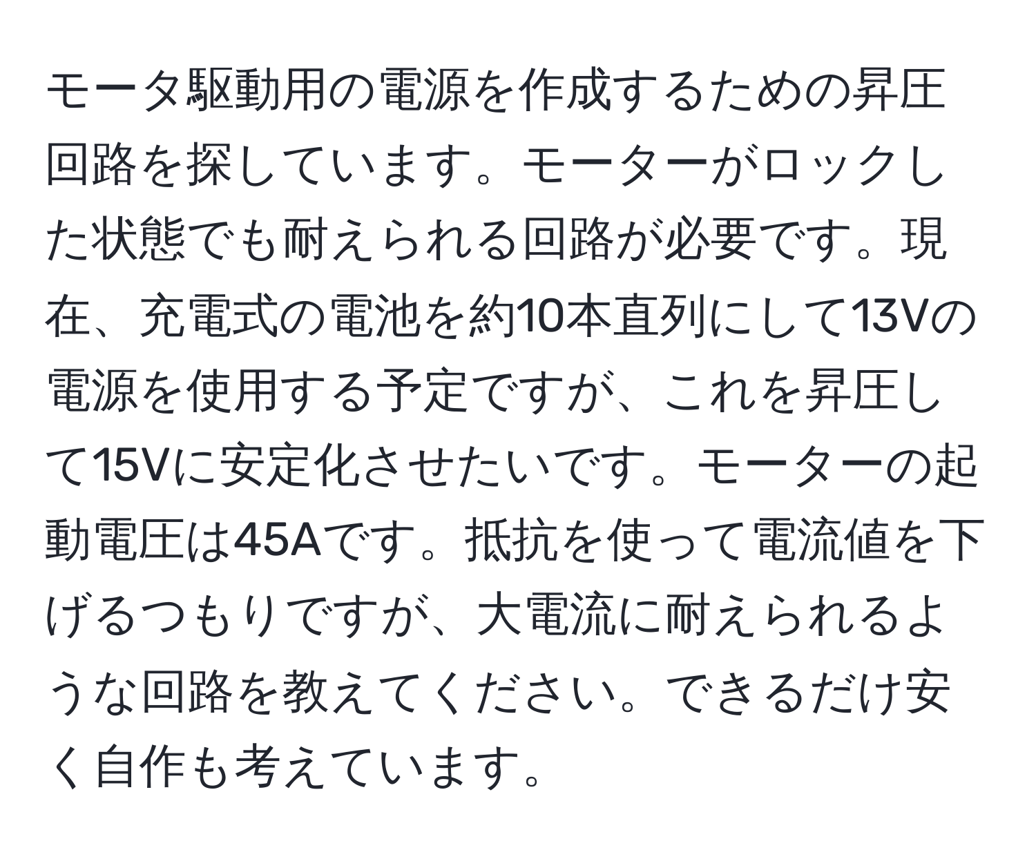 モータ駆動用の電源を作成するための昇圧回路を探しています。モーターがロックした状態でも耐えられる回路が必要です。現在、充電式の電池を約10本直列にして13Vの電源を使用する予定ですが、これを昇圧して15Vに安定化させたいです。モーターの起動電圧は45Aです。抵抗を使って電流値を下げるつもりですが、大電流に耐えられるような回路を教えてください。できるだけ安く自作も考えています。