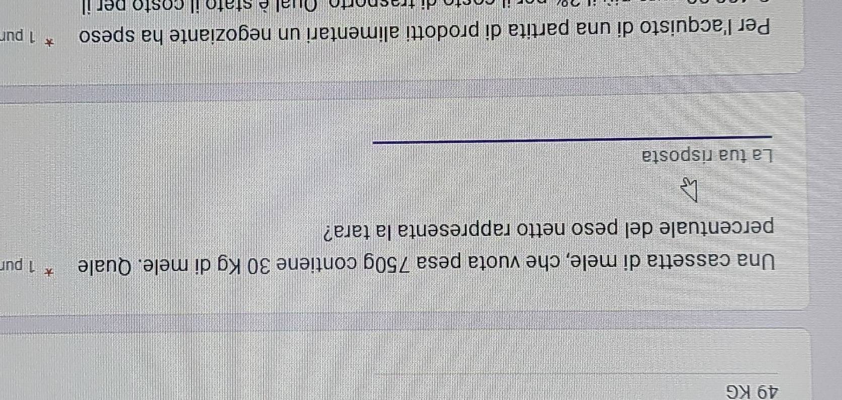 49 KG
Una cassetta di mele, che vuota pesa 750g contiene 30 Kg di mele. Quale * 1 pur 
percentuale del peso netto rappresenta la tara? 
La tua risposta 
Per l'acquisto di una partita di prodotti alimentari un negoziante ha speso 1 pur 
sto di trasporto. Oual è stato il costo per il