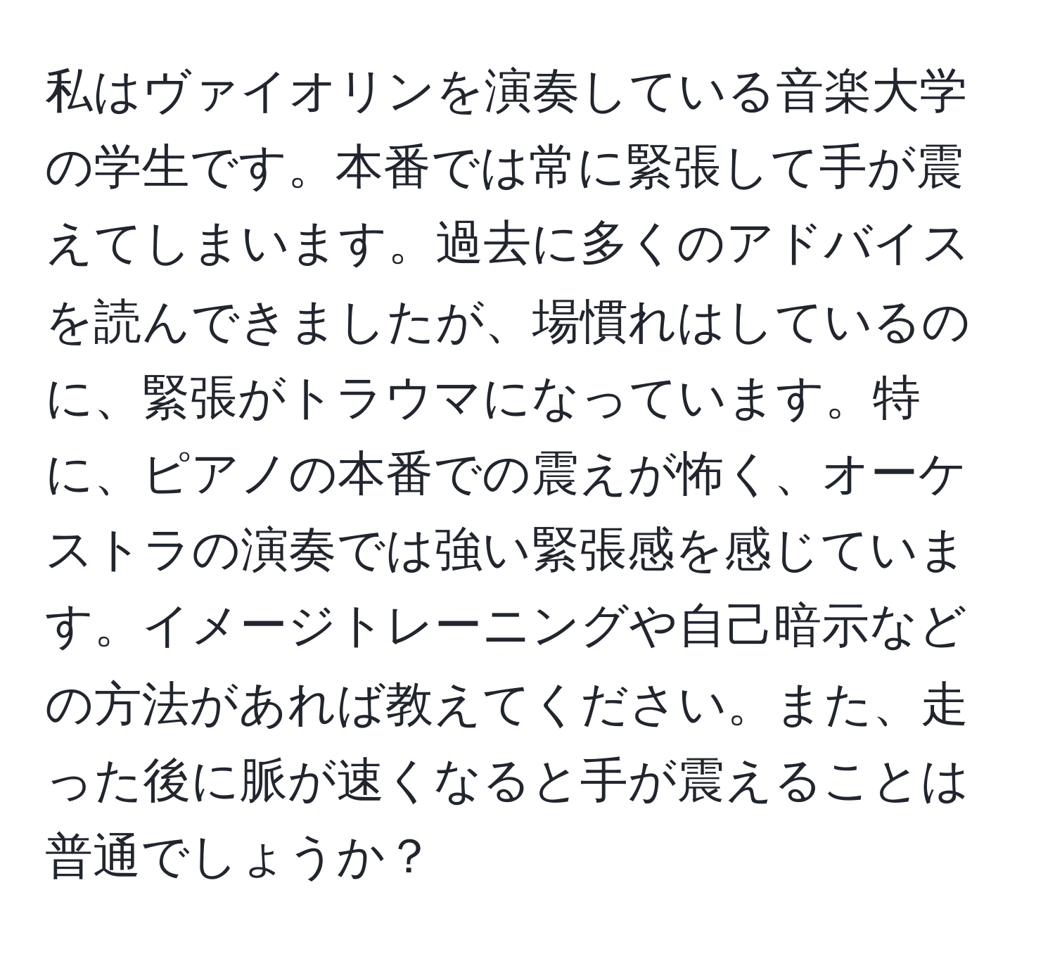 私はヴァイオリンを演奏している音楽大学の学生です。本番では常に緊張して手が震えてしまいます。過去に多くのアドバイスを読んできましたが、場慣れはしているのに、緊張がトラウマになっています。特に、ピアノの本番での震えが怖く、オーケストラの演奏では強い緊張感を感じています。イメージトレーニングや自己暗示などの方法があれば教えてください。また、走った後に脈が速くなると手が震えることは普通でしょうか？