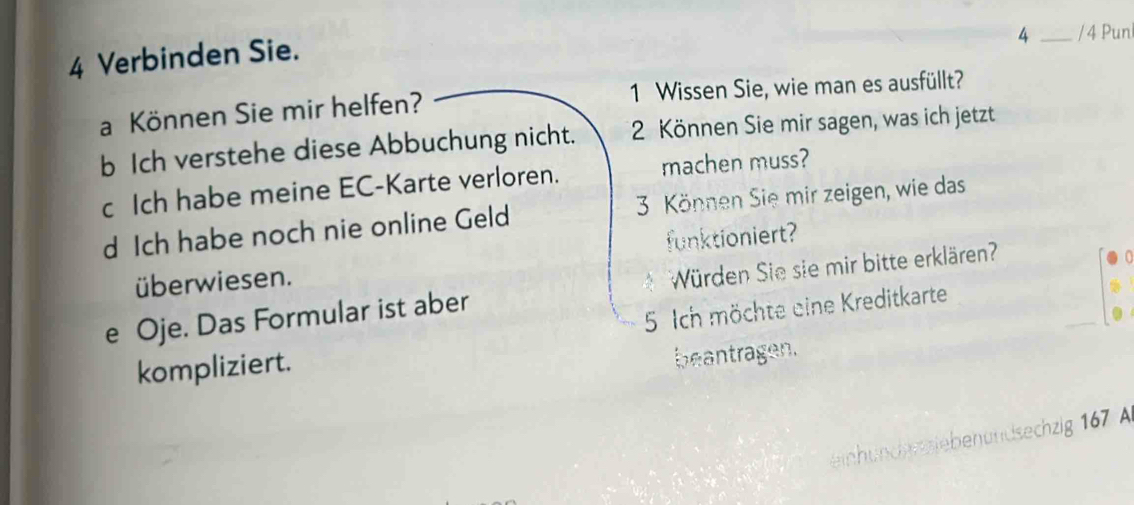 Verbinden Sie. 
4 _/ 4 Pun 
a Können Sie mir helfen? 1 Wissen Sie, wie man es ausfüllt? 
b Ich verstehe diese Abbuchung nicht. 2 Können Sie mir sagen, was ich jetzt 
c Ich habe meine EC-Karte verloren. machen muss? 
d Ich habe noch nie online Geld 3 Können Sie mir zeigen, wie das 
funktioniert? 
überwiesen. 
e Oje. Das Formular ist aber Würden Sie sie mir bitte erklären' 
5. Ich möchte eine Kreditkarte 
kompliziert. 
beantragen. 
hunden siebenundsechzig 167 A