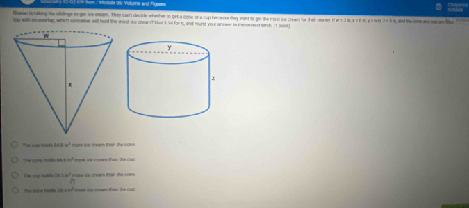 ety 2 Q2 KW 9wm / Module 06. Volume and Figures
schade Civeserne
Rowan is taking his siblings to get ice cream. They can't decide whether to get a cone or a cup because they want to get the most ice cream for their money. If x=3inx=6 in y=6in, z=3in , and the cone and cup anr files 
tap with no overlap, which container will hold the most ice cream? Use 3.14 for π, and round your answer to the nearest tenth. (1 point)
The cup holds MN=h^2 more ice cream than the cone.
The come halds 64.8in^2 more ics cream than the cup.
The cup holde 28 340° more ics cream than the cone
The none bakd 28.3w^3 ors ice cream than the cup.