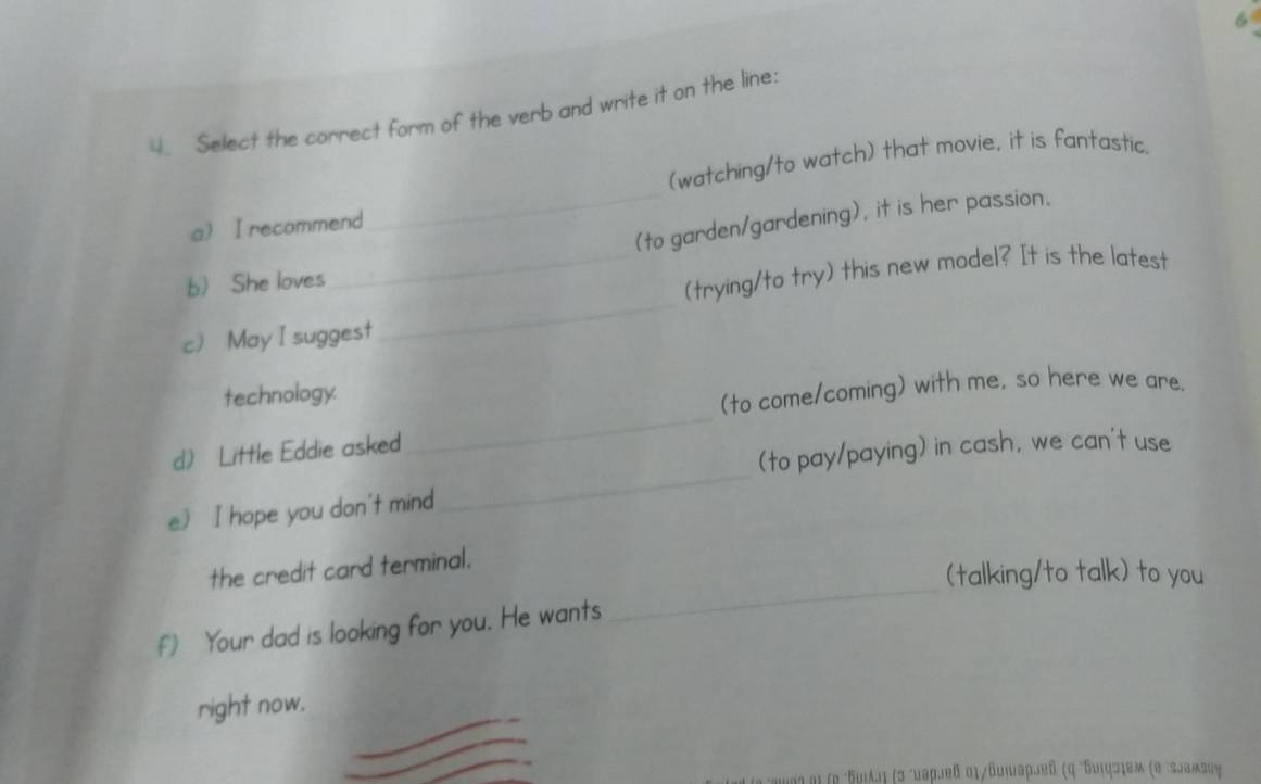 6 
4. Select the correct form of the verb and write it on the line: 
(watching/to watch) that movie, it is fantastic. 
_(to garden/gardening), it is her passion. 
a) I recommend 
_ 
b) She loves 
_(trying/to try) this new model? It is the latest 
c) May I suggest 
technology. 
(to come/coming) with me, so here we are. 
d) Little Eddie asked 
_ 
(to pay/paying) in cash, we can't use 
e) I hope you don't mind 
_ 
_ 
the credit card terminal. 
(talking/to talk) to you 
f Your dad is looking for you. He wants 
right now. 
μμοςηιτρδυιλлή (σ ´μаρлеδ αι/δυιаρлеδ (η "Κυιφσιем (α :εлωμεας