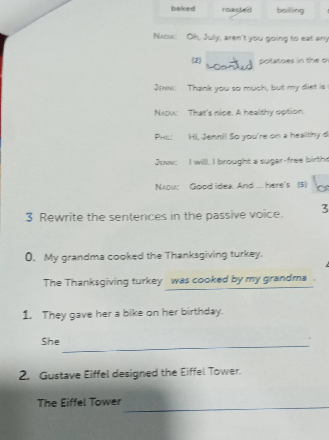baked roasted boiling 
Nou: Oh, July, aren't you going to eat any 
(2) potatoes in the o 
Jaw: Thank you so much, but my diet is 
Nv: That's nice. A healthy option. 
PHL: Hi, Jenni! So you're on a healthy d 
Jaw: I will. I brought a sugar-free birth 
NAu: Good idea. And ... here's (5) 
3 Rewrite the sentences in the passive voice. 
3 
0. My grandma cooked the Thanksgiving turkey. 

The Thanksgiving turkey was cooked by my grandma . 
1. They gave her a bike on her birthday. 
She_ 
2. Gustave Eiffel designed the Eiffel Tower. 
_ 
The Eiffel Tower