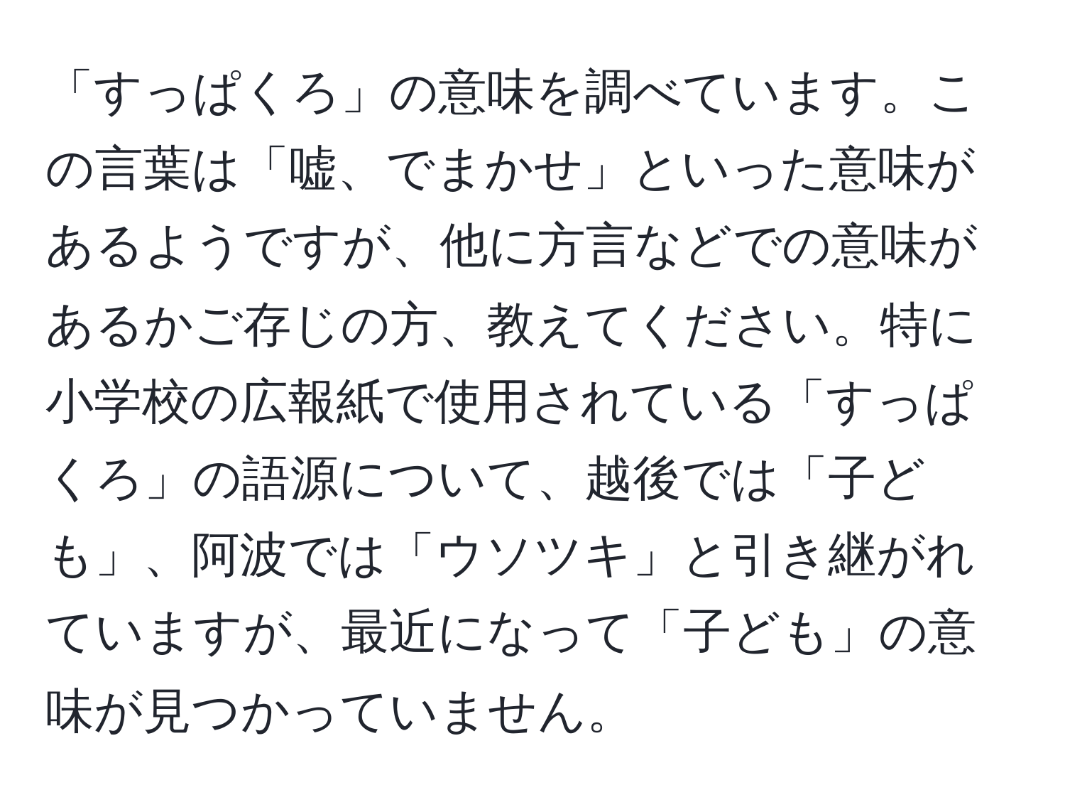 「すっぱくろ」の意味を調べています。この言葉は「嘘、でまかせ」といった意味があるようですが、他に方言などでの意味があるかご存じの方、教えてください。特に小学校の広報紙で使用されている「すっぱくろ」の語源について、越後では「子ども」、阿波では「ウソツキ」と引き継がれていますが、最近になって「子ども」の意味が見つかっていません。