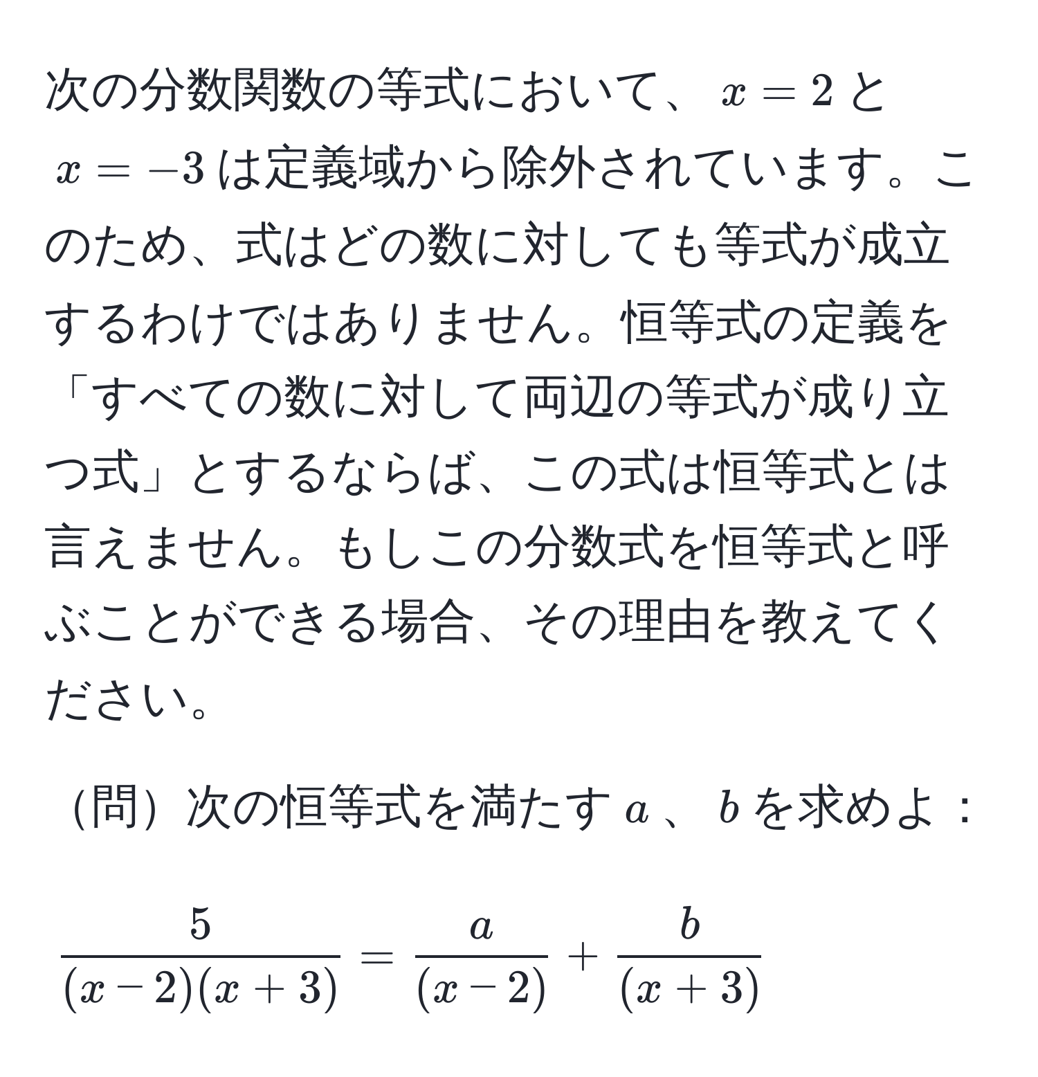 次の分数関数の等式において、$x=2$と$x=-3$は定義域から除外されています。このため、式はどの数に対しても等式が成立するわけではありません。恒等式の定義を「すべての数に対して両辺の等式が成り立つ式」とするならば、この式は恒等式とは言えません。もしこの分数式を恒等式と呼ぶことができる場合、その理由を教えてください。

問次の恒等式を満たす$a$、$b$を求めよ：
$$ 5/(x-2)(x+3)  =  a/(x-2)  +  b/(x+3) $$