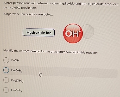 A precipitation reaction between sodium hydroxide and iron (II) chloride produced
an insoluble precipitate.
A hydroxide ion can be seen below.
Hydroxide Ion H
Identify the correct formula for the precipitate formed in this reaction.
FeOH
Fe(OH)_2
Fe_2(OH)_3
Fe(OH)_3