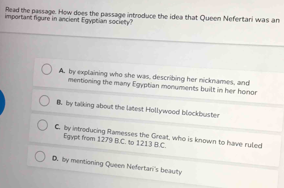 Read the passage. How does the passage introduce the idea that Queen Nefertari was an
important figure in ancient Egyptian society?
A. by explaining who she was, describing her nicknames, and
mentioning the many Egyptian monuments built in her honor
B. by talking about the latest Hollywood blockbuster
C. by introducing Ramesses the Great, who is known to have ruled
Egypt from 1279 B.C. to 1213 B.C.
D. by mentioning Queen Nefertari's beauty