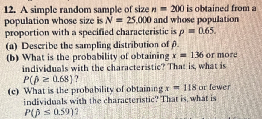 A simple random sample of size n=200 is obtained from a 
population whose size is N=25,000 and whose population 
proportion with a specified characteristic is p=0.65. 
(a) Describe the sampling distribution of β. 
(b) What is the probability of obtaining x=136 or more 
individuals with the characteristic? That is, what is
P(beta ≥ 0.68) ? 
(c) What is the probability of obtaining x=118 or fewer 
individuals with the characteristic? That is, what is
P(hat p≤ 0.59) ?