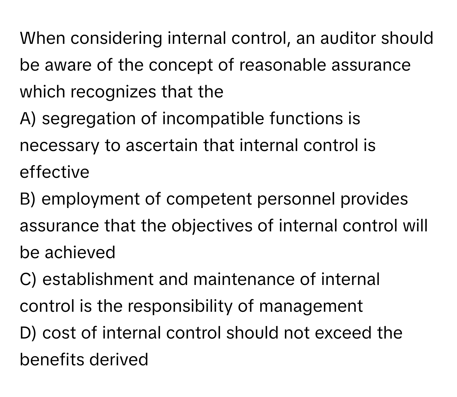 When considering internal control, an auditor should be aware of the concept of reasonable assurance which recognizes that the 
A) segregation of incompatible functions is necessary to ascertain that internal control is effective
B) employment of competent personnel provides assurance that the objectives of internal control will be achieved
C) establishment and maintenance of internal control is the responsibility of management
D) cost of internal control should not exceed the benefits derived