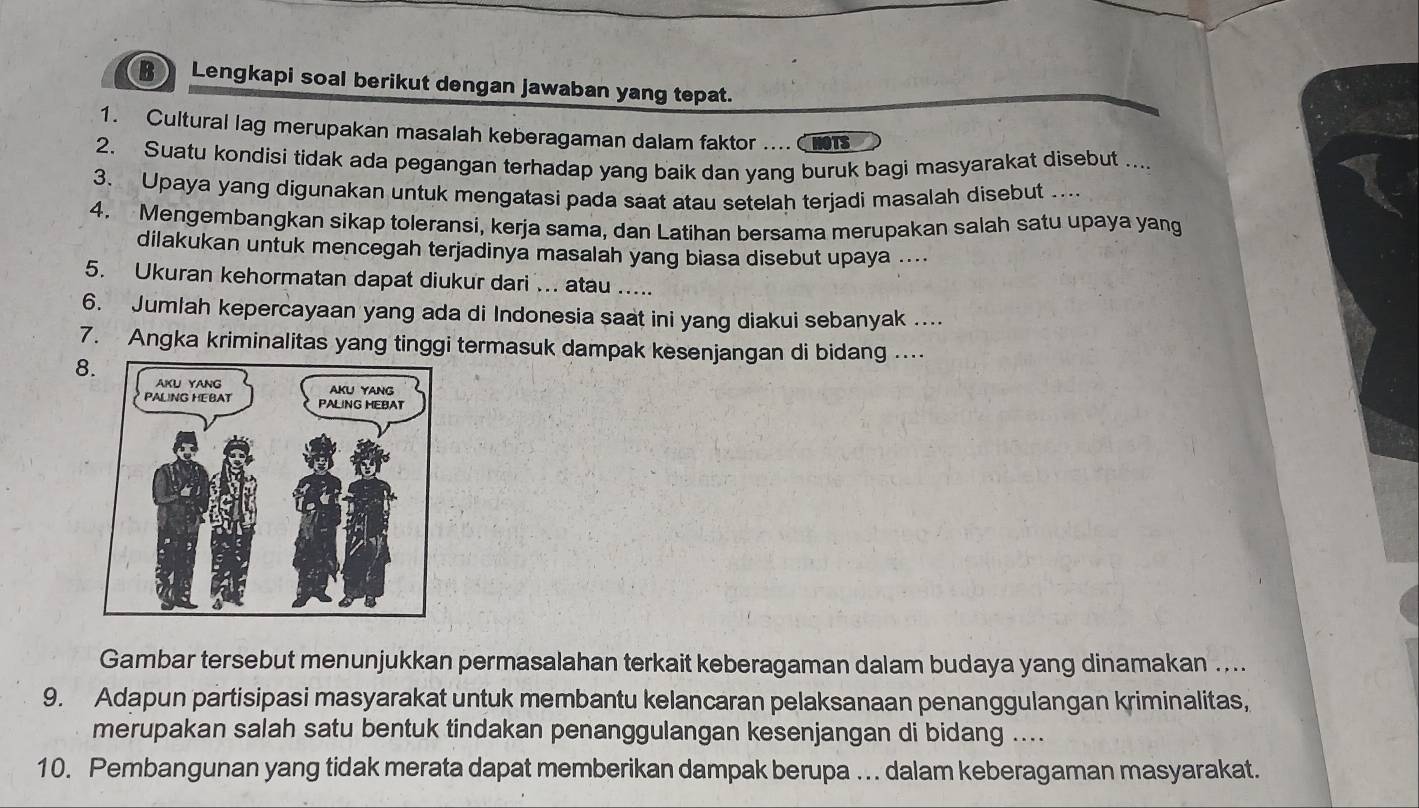 Lengkapi soal berikut dengan jawaban yang tepat. 
1. Cultural lag merupakan masalah keberagaman dalam faktor .... Chots 
2. Suatu kondisi tidak ada pegangan terhadap yang baik dan yang buruk bagi masyarakat disebut .... 
3. Upaya yang digunakan untuk mengatasi pada saat atau setelah terjadi masalah disebut …... 
4. Mengembangkan sikap toleransi, kerja sama, dan Latihan bersama merupakan salah satu upaya yang 
dilakukan untuk mencegah terjadinya masalah yang biasa disebut upaya .... 
5. Ukuran kehormatan dapat diukur dari ... atau ..... 
6. Jumlah kepercayaan yang ada di Indonesia saat ini yang diakui sebanyak ... 
7. Angka kriminalitas yang tinggi termasuk dampak kesenjangan di bidang …. 
8. 
Gambar tersebut menunjukkan permasalahan terkait keberagaman dalam budaya yang dinamakan .... 
9. Adapun partisipasi masyarakat untuk membantu kelancaran pelaksanaan penanggulangan kriminalitas, 
merupakan salah satu bentuk tindakan penanggulangan kesenjangan di bidang .... 
10. Pembangunan yang tidak merata dapat memberikan dampak berupa .. dalam keberagaman masyarakat.