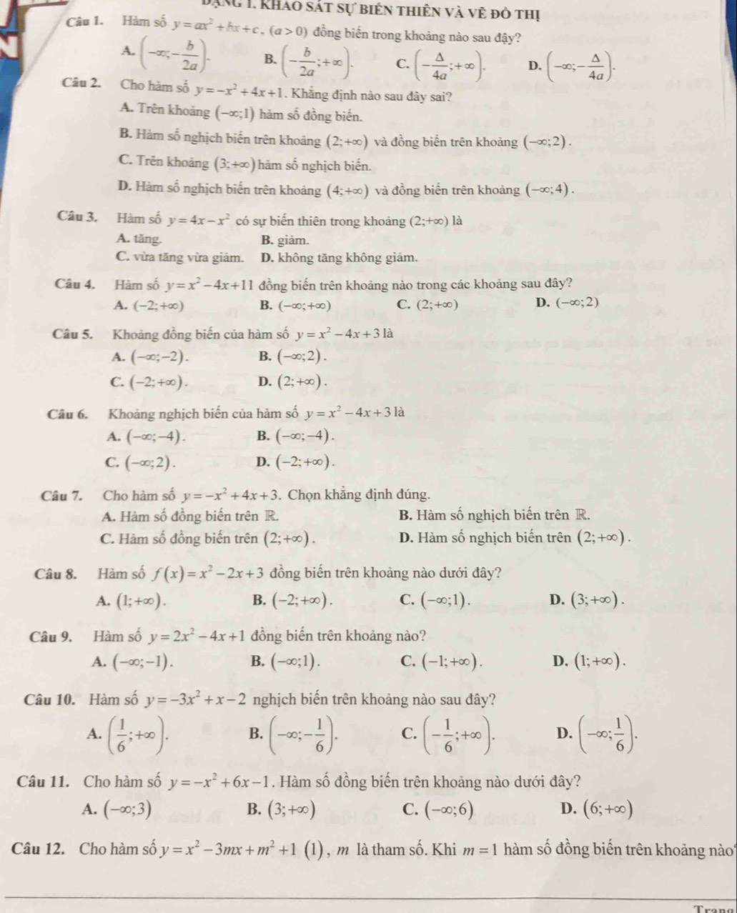 TAng 1. khao sát sự biến thiên và vẻ đỏ thị
Câu 1. Hàm số y=ax^2+hx+c.(a>0) đồng biến trong khoảng nào sau đậy?
A. (-∈fty ,- b/2a ). B. (- b/2a ;+∈fty ). C. (- △ /4a ;+∈fty ). D. (-∈fty ;- △ /4a ).
Câu 2. Cho hàm số y=-x^2+4x+1. Khẳng định nào sau dây sai?
A. Trên khoảng (-∈fty ;1) hàm số đồng biến.
B. Hàm số nghịch biến trên khoảng (2;+∈fty ) và đồng biến trên khoảng (-∈fty ;2).
C. Trên khoảng (3;+∈fty ) hàm số nghịch biến.
D. Hàm số nghịch biến trên khoảng (4;+∈fty ) và đồng biến trên khoảng (-∈fty ;4).
Câu 3. Hàm số y=4x-x^2 có sự biến thiên trong khoảng (2;+∈fty ) là
A. tăng. B. giäm.
C. vừa tăng vừa giảm. D. không tăng không giảm.
Câu 4. Hàm số y=x^2-4x+11 đồng biến trên khoảng nào trong các khoảng sau đây?
A. (-2;+∈fty ) B. (-∈fty ;+∈fty ) C. (2;+∈fty ) D. (-∈fty ;2)
Câu 5. Khoảng đồng biến của hàm số y=x^2-4x+3la
A. (-∈fty ;-2). B. (-∈fty ;2).
C. (-2;+∈fty ). D. (2;+∈fty ).
Câu 6. Khoảng nghịch biến của hàm số y=x^2-4x+31a
A. (-∈fty ;-4). B. (-∈fty ;-4).
C. (-∈fty ;2). D. (-2;+∈fty ).
Câu 7. Cho hàm số y=-x^2+4x+3. Chọn khăng định đúng.
A. Hàm số đồng biến trên R. B. Hàm số nghịch biến trên R.
C. Hàm số đồng biến trên (2;+∈fty ). D. Hàm số nghịch biến trên (2;+∈fty ).
Câu 8. Hàm số f(x)=x^2-2x+3 đồng biến trên khoảng nào dưới đây?
A. (1;+∈fty ). B. (-2;+∈fty ). C. (-∈fty ;1). D. (3;+∈fty ).
Câu 9. Hàm số y=2x^2-4x+1 đồng biến trên khoảng nào?
A. (-∈fty ;-1). B. (-∈fty ;1). C. (-1;+∈fty ). D. (1;+∈fty ).
Câu 10. Hàm số y=-3x^2+x-2 nghịch biến trên khoảng nào sau đây?
A. ( 1/6 ;+∈fty ). (-∈fty ;- 1/6 ). C. (- 1/6 ;+∈fty ). D. (-∈fty ; 1/6 ).
B.
Câu 11. Cho hàm số y=-x^2+6x-1. Hàm số đồng biến trên khoảng nào dưới đây?
A. (-∈fty ;3) B. (3;+∈fty ) C. (-∈fty ;6) D. (6;+∈fty )
Câu 12. Cho hàm số y=x^2-3mx+m^2+1(1) , m là tham số. Khi m=1 hàm số đồng biến trên khoảng nào