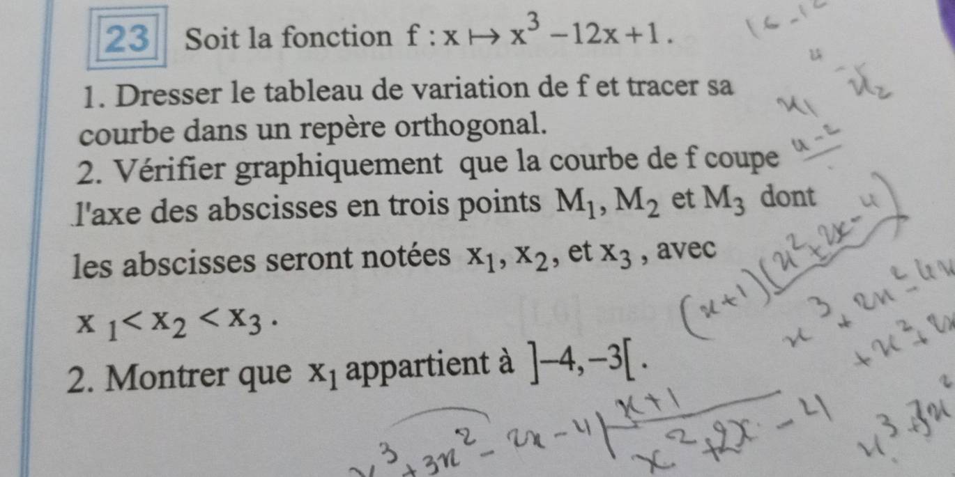 Soit la fonction f:x x^3-12x+1. 
1. Dresser le tableau de variation de f et tracer sa 
courbe dans un repère orthogonal. 
2. Vérifier graphiquement que la courbe de f coupe 
l'axe des abscisses en trois points M_1, M_2 et M_3 dont 
les abscisses seront notées x_1, x_2 , et x_3 , avec
x_1 . 
2. Montrer que x_1 appartient à ]-4, -3[.