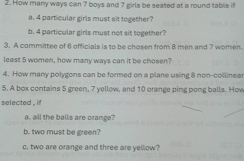 How many ways can 7 boys and 7 girls be seated at a round table if 
a. 4 particular girls must sit together? 
b. 4 particular girls must not sit together? 
3. A committee of 6 officials is to be chosen from 8 men and 7 women. 
least 5 women, how many ways can it be chosen? 
4. How many polygons can be formed on a plane using 8 non-collinear 
5. A box contains 5 green, 7 yellow, and 10 orange ping pong balls. How 
selected , if 
a. all the balls are orange? 
b. two must be green? 
c. two are orange and three are yellow?