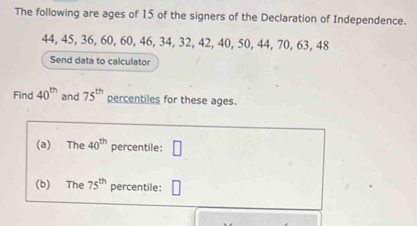 The following are ages of 15 of the signers of the Declaration of Independence.
44, 45, 36, 60, 60, 46, 34, 32, 42, 40, 50, 44, 70, 63, 48
Send data to calculator 
Find 40^(th) and 75^(th) percentiles for these ages. 
(a) The 40^(th) percentile: □ 
(b) The 75^(th) percentile: