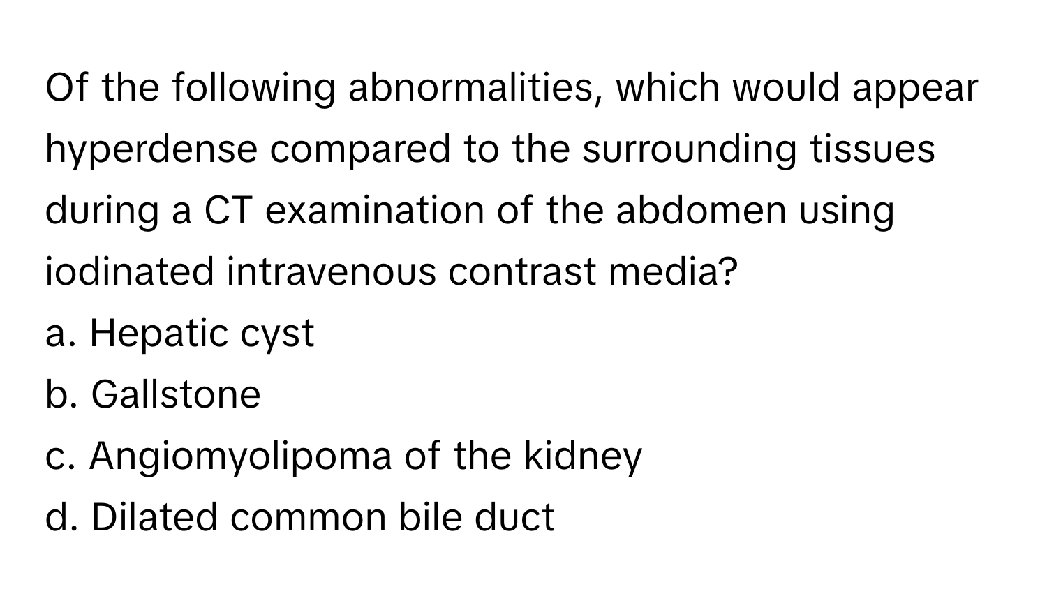 Of the following abnormalities, which would appear hyperdense compared to the surrounding tissues during a CT examination of the abdomen using iodinated intravenous contrast media?

a. Hepatic cyst
b. Gallstone
c. Angiomyolipoma of the kidney
d. Dilated common bile duct