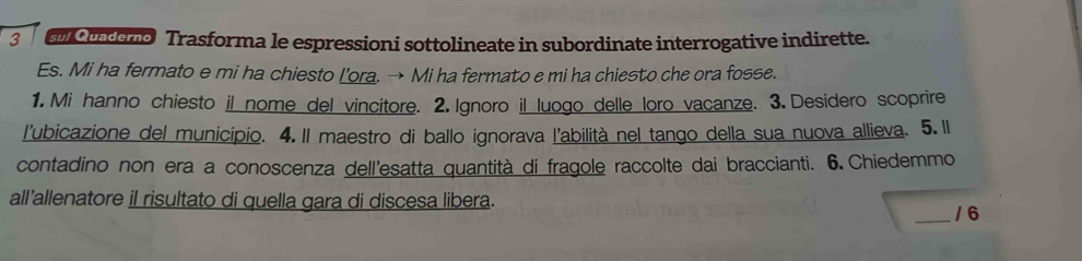 enc endono Trasforma le espressioni sottolineate in subordinate interrogative indirette. 
Es. Mi ha fermato e mi ha chiesto I'ora. → Mi ha fermato e mi ha chiesto che ora fosse. 
1. Mi hanno chiesto il nome del vincitore. 2. Ignoro il luogo delle loro vacanze. 3. Desidero scoprire 
l'ubicazione del municipio. 4. Il maestro di ballo ignorava l'abilità nel tango della sua nuova allieva. 5. Il 
contadino non era a conoscenza dell'esatta quantità di fragole raccolte dai braccianti. 6. Chiedemmo 
all’allenatore il risultato di quella gara di discesa libera. 
_/ 6