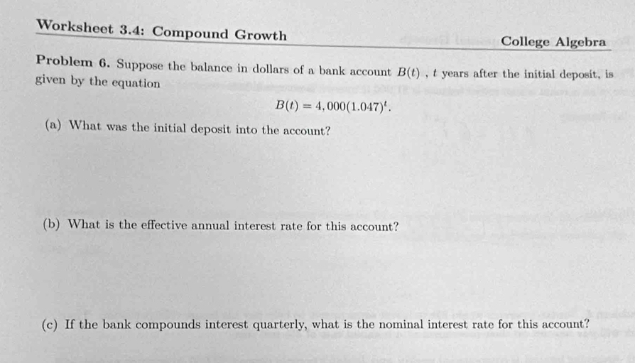 Worksheet 3.4: Compound Growth College Algebra 
Problem 6. Suppose the balance in dollars of a bank account B(t) , t years after the initial deposit, is 
given by the equation
B(t)=4,000(1.047)^t. 
(a) What was the initial deposit into the account? 
(b) What is the effective annual interest rate for this account? 
(c) If the bank compounds interest quarterly, what is the nominal interest rate for this account?