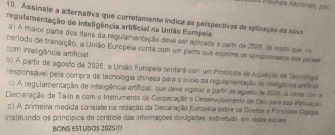 sos tribunais nacionais, por
10. Assinale a alternativa que corretamente indica as perspectivas de aplicação da nova
regulamentação de inteligência artificial na União Europeia:
a) A maior parte dos itens da regulamentação deve ser aplicada a partir de 2026, de modo que, no
periodo de transição, a União Europeia conta com um pacto que exprime os compromissos dos países
com inteligência artificial.
b) A partir de agosto de 2026, a União Europeia contará com um Protocolo de Aquisição de Teonologra
responsável pela compra de tecnologia chinesa para o início da regulamentação de inteligência artificial
c) A regulamentação de inteligência artificial, que deve vigorar a partir de agosto de 2026, já conta com a
Declaração de Talin e com o Instrumento de Cooperação e Desenvolvimento de Osio para sua eletivação
d) A primeira medida consiste na redação da Declaração Europeia sobre os Direitos e Príncípios Digitais
instituíndo os princípios de controle das informações divulgadas, sobretudo, em redes sociais
BONS ESTUDOS 2025!!!