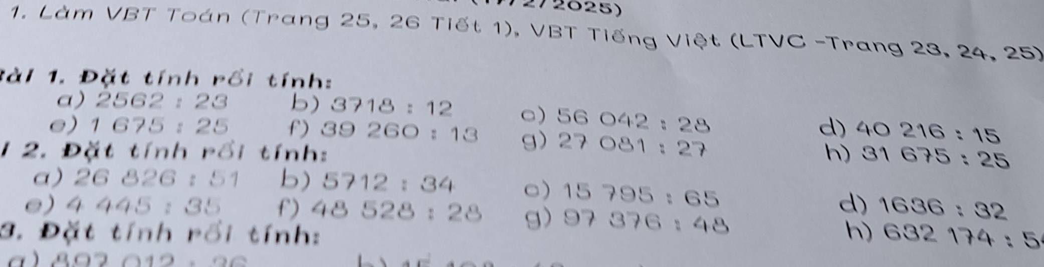 Làm VBT Toán (Trang 25, 26 Tiết 1), VBT Tiếng Việt (LTVC -Trang 23, 24, 25) 
tài 1. Đặt tính rồi tính: 
a) 2562:23 b) 3718:12
□) 56042:28
d) 40216:15
e) 1675:25 f) 39260:13 g) 27081:27
2. Đặt tính rồi tính: h) 31675:25
a) 26826:51 b) 5712:34
□) 15795:65
e) 4445:35 f) 48528:28 g) 97376:48
d) 1636:32
3. Đặt tính rồi tính: h) 632174:5
a ) 802012, 20