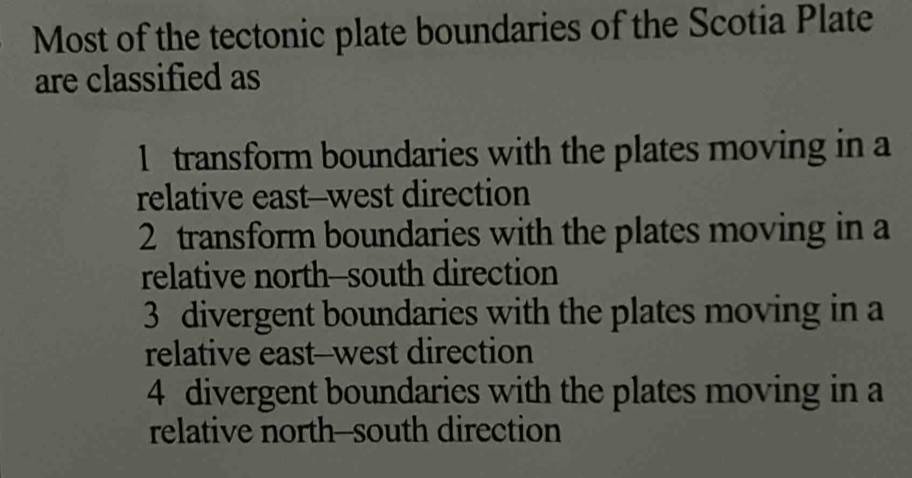 Most of the tectonic plate boundaries of the Scotia Plate
are classified as
1 transform boundaries with the plates moving in a
relative east--west direction
2 transform boundaries with the plates moving in a
relative north--south direction
3 divergent boundaries with the plates moving in a
relative east--west direction
4 divergent boundaries with the plates moving in a
relative north--south direction