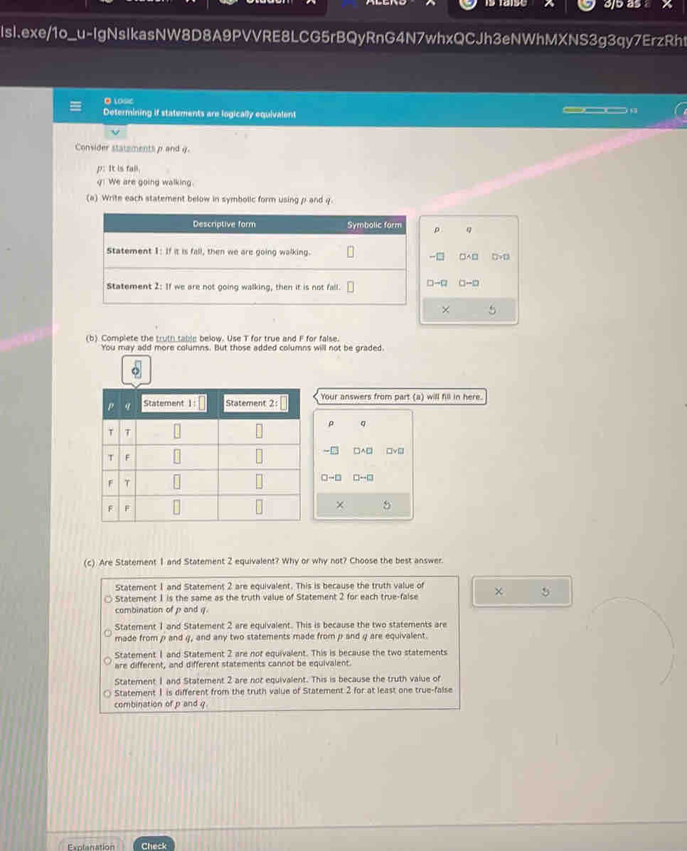 3j5 as
IsI.exe/1o_u-IgNsIkasNW8D8A9PVVRE8LCG5rBQyRnG4N7whxQCJh3eNWhMXNS3g3qy7ErzRht
●10se
Determining if statements are logically equivalent
__
Convider statements p and g.
p: It is fall.
y! We are going walking.
(a) Write each statement below in symbolic form using p and q.
Descriptive form Symbolic form p q
Statement 1: If it is fall, then we are going walking. □A□
-□
Statement 2: If we are not going walking, then it is not fall. C-D
×
(b) Complete the truth table below. Use T for true and F for false.
You may add more columns. But those added columns will not be graded.
Your answers from part (a) will fill in here.
ρ q
∠ D □ wedge □ □ v□
□ -□ □ to □
×
(c) Are Statement 1 and Statement 2 equivalent? Why or why not? Choose the best answer.
Statement 1 and Statement 2 are equivalent. This is because the truth value of χ 5
Statement 1 is the same as the truth value of Statement 2 for each true-false
combination of p and q.
Statement 1 and Statement 2 are equivalent. This is because the two statements are
made from p and g, and any two statements made from p and g are equivalent.
Statement 1 and Statement 2 are not equivalent. This is because the two statements
are different, and different statements cannot be equivalent.
Statement 1 and Statement 2 are not equivalent. This is because the truth value of
Statement 1 is different from the truth value of Statement 2 for at least one true-false
combination of p and g
Explanation