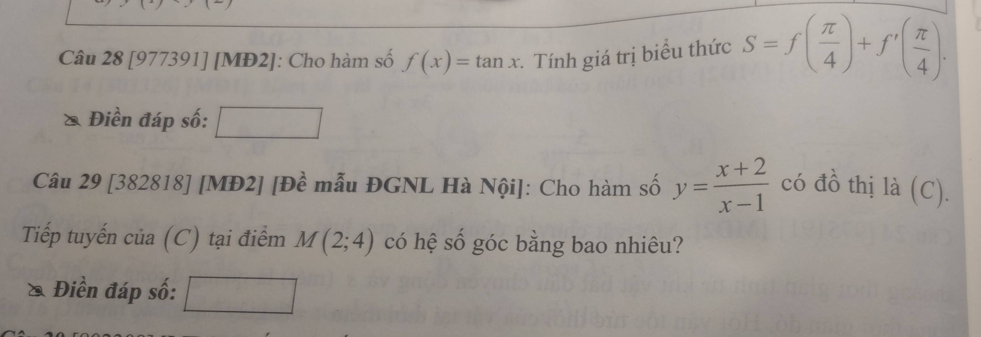 [977391] [MĐ2]: Cho hàm số f(x)=tan x. Tính giá trị biểu thức S=f( π /4 )+f'( π /4 ). 
& Điền đáp số: 
Câu 29 [382818] [MĐ2] [Đề mẫu ĐGNL Hà Nội]: Cho hàm số y= (x+2)/x-1  có đồ thị là (C). 
Tiếp tuyến của (C) tại điểm M(2;4) có hệ số góc bằng bao nhiêu? 
* Điền đáp số: