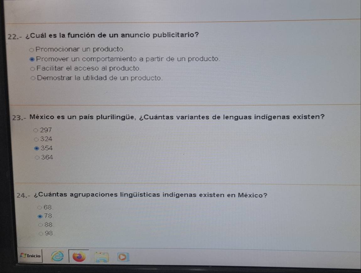 22.- ¿Cuál es la función de un anuncio publicitario?
Promocionar un producto.
Promover un comportamiento a partir de un producto.
Facilitar el acceso al producto.
Demostrar la utilidad de un producto.
23.- México es un país plurilingüe, ¿Cuántas variantes de lenguas indígenas existen?
297
324
354
364
24.- ¿Cuántas agrupaciones lingüísticas indígenas existen en México?
68.
78.
88.
98.
Inicio