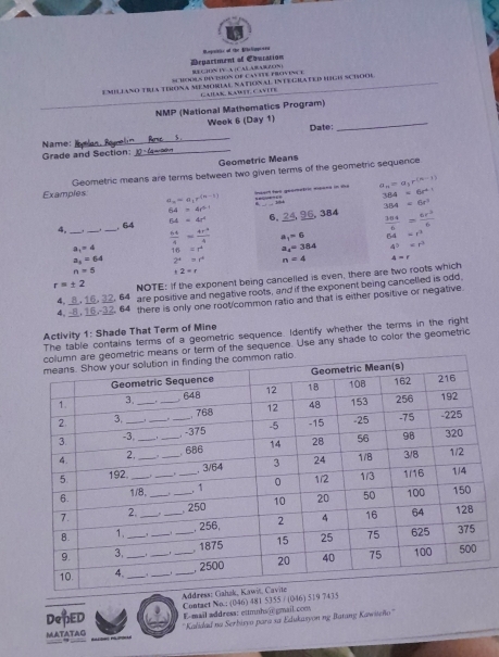 Department of Couration Rspsitie of the Eihelippeea
Su Henls duton of cayite proves e  C:HN F A +CAE AB ABZEN )
EMILIANO TRA TIRONA MEMORLAL NAtIoNAL InTEGRATED HIGIS SCIOOl
Gaïak, Kawit, Cavite
NMP (National Mathematics Program)
Woek 6 (Day 1)
_
_
Name:_ $ Date:
Grade and Section:
Geometric Means
Examples Geometric means are terms between two given terms of the geometric sequence
maan two geometroc means in the a_n=a_1r^((n-1))
384=6r^(+1)
a_n=a_1r^((n-1)).
64=4r^(2+)
384=6t^3
4, ___. 64 64=4r^4 6, , 384  304/6 = 6r^2/6 
 64/4 = 4x^3/4  a_1=6 64=t^2
a_1=4 16=r^4 a_4=384 4^2=r^2
a_3=64 2^4=t^4 n=4 4=r
n=5 12=r
r=± 2 NOTE: If the exponent being cancelled is even, there are two roots which
4, _, 16, 32, 64 are positive and negative roots, and if the exponent being cancelled is odd
4,   1,1 5 32. 64 there is only one root common ratio and that is either positive or negative
Activity 1: Shade That Term of Mine
The table contains terms of a geometric sequence. Identify whether the terms in the right
s or term of the sequence. Use any shade to color the geometric
Addre
DepED Contaet No.: (046) 481 5355 / (046) 519 7435
' Kalidad na Serbisyo para sa Edukasyon ng Batang Kawišeño'''
MATATAG E-mail æddress: eumnhs@ gmail.com