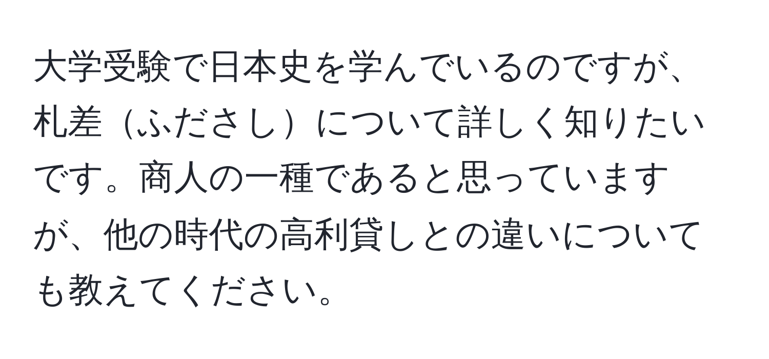 大学受験で日本史を学んでいるのですが、札差ふださしについて詳しく知りたいです。商人の一種であると思っていますが、他の時代の高利貸しとの違いについても教えてください。