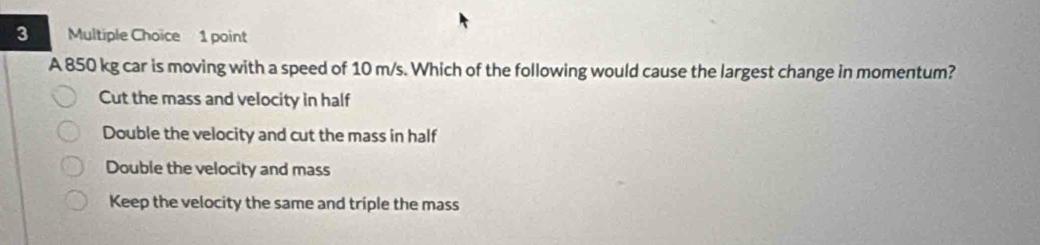 A 850 kg car is moving with a speed of 10 m/s. Which of the following would cause the largest change in momentum?
Cut the mass and velocity in half
Double the velocity and cut the mass in half
Double the velocity and mass
Keep the velocity the same and triple the mass