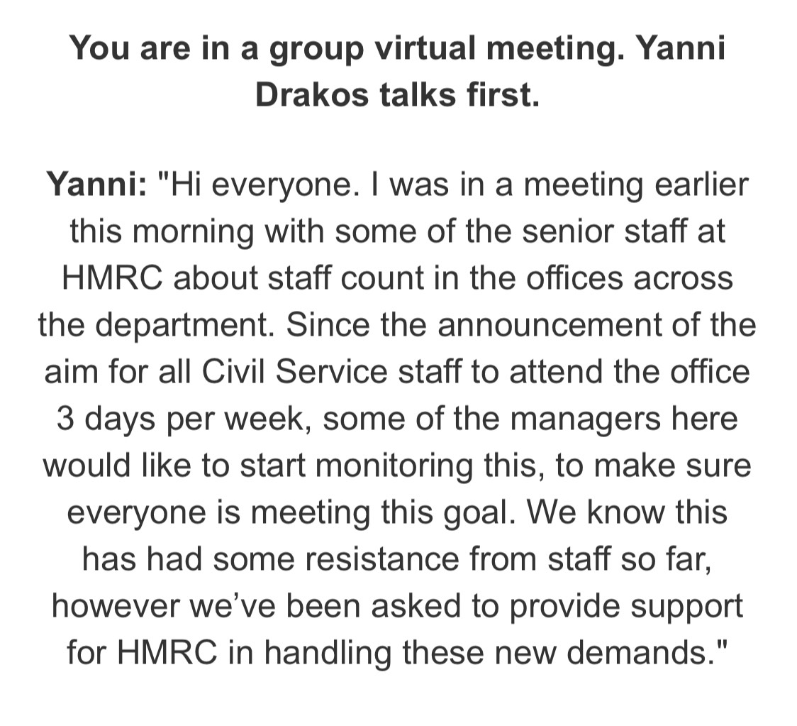 You are in a group virtual meeting. Yanni 
Drakos talks first. 
Yanni: "Hi everyone. I was in a meeting earlier 
this morning with some of the senior staff at 
HMRC about staff count in the offices across 
the department. Since the announcement of the 
aim for all Civil Service staff to attend the office
3 days per week, some of the managers here 
would like to start monitoring this, to make sure 
everyone is meeting this goal. We know this 
has had some resistance from staff so far, 
however we've been asked to provide support 
for HMRC in handling these new demands."