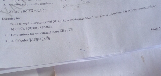 Calculer les produits scalaires
overline AB.overline AC:overline BC.overline BA et overline CA.CB
1. Dans le repère orthonormal (O:vector I:vector J:vector k) d'unité graphique 1 cm, placer les points A, B et C de coordonnées 
Exercice 04 
2. Déterminer les coordonnées de A(2;0;0), B(0;4;0), C(0;0;3). vector AB et overline AC
Pago 1 
3. a- Calculer ||vector AB|| et ||overline AC||