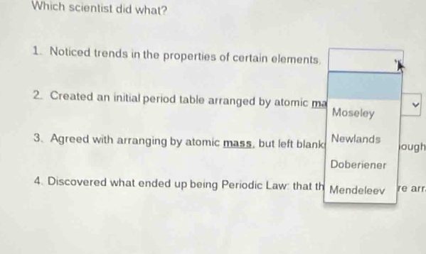 Which scientist did what?
1. Noticed trends in the properties of certain elements.
2. Created an initial period table arranged by atomic ma Moseley
3. Agreed with arranging by atomic mass, but left blank Newlands lough
Doberiener
4. Discovered what ended up being Periodic Law: that th Mendeleev re arr