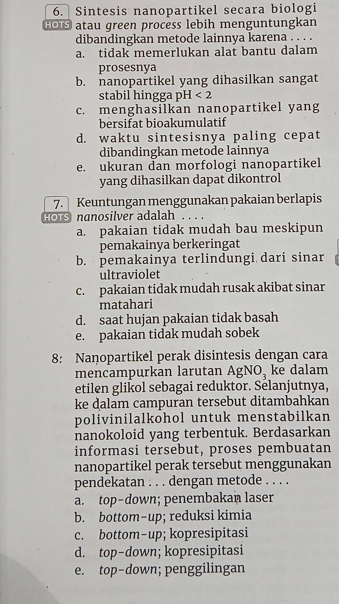 Sintesis nanopartikel secara biologi
HOTS atau green process lebih menguntungkan
dibandingkan metode lainnya karena . . . .
a. tidak memerlukan alat bantu dalam
prosesnya
b. nanopartikel yang dihasilkan sangat
stabil hingga pH <2</tex>
c. menghasilkan nanopartikel yang
bersifat bioakumulatif
d. waktu sintesisnya paling cepat
dibandingkan metode lainnya
e. ukuran dan morfologi nanopartikel
yang dihasilkan dapat dikontrol
7. Keuntungan menggunakan pakaian berlapis
HOTS nanosilver adalah .....
a. pakaian tidak mudah bau meskipun
pemakainya berkeringat
b. pemakainya terlindungi dari sinar
ultraviolet
c. pakaian tidak mudah rusak akibat sinar
matahari
d. saat hujan pakaian tidak basah
e. pakaian tidak mudah sobek
8: Nanopartikel perak disintesis dengan cara
mencampurkan larutan AgNO, ke dalam
etilen glikol sebagai reduktor. Selanjutnya,
ke dalam campuran tersebut ditambahkan
polivinilalkohol untuk menstabilkan
nanokoloid yang terbentuk. Berdasarkan
informasi tersebut, proses pembuatan
nanopartikel perak tersebut menggunakan
pendekatan : . . dengan metode . . . .
a. top-down; penembakan laser
b. bottom-up; reduksi kimia
c. bottom-up; kopresipitasi
d. top-down; kopresipitasi
e. top-down; penggilingan